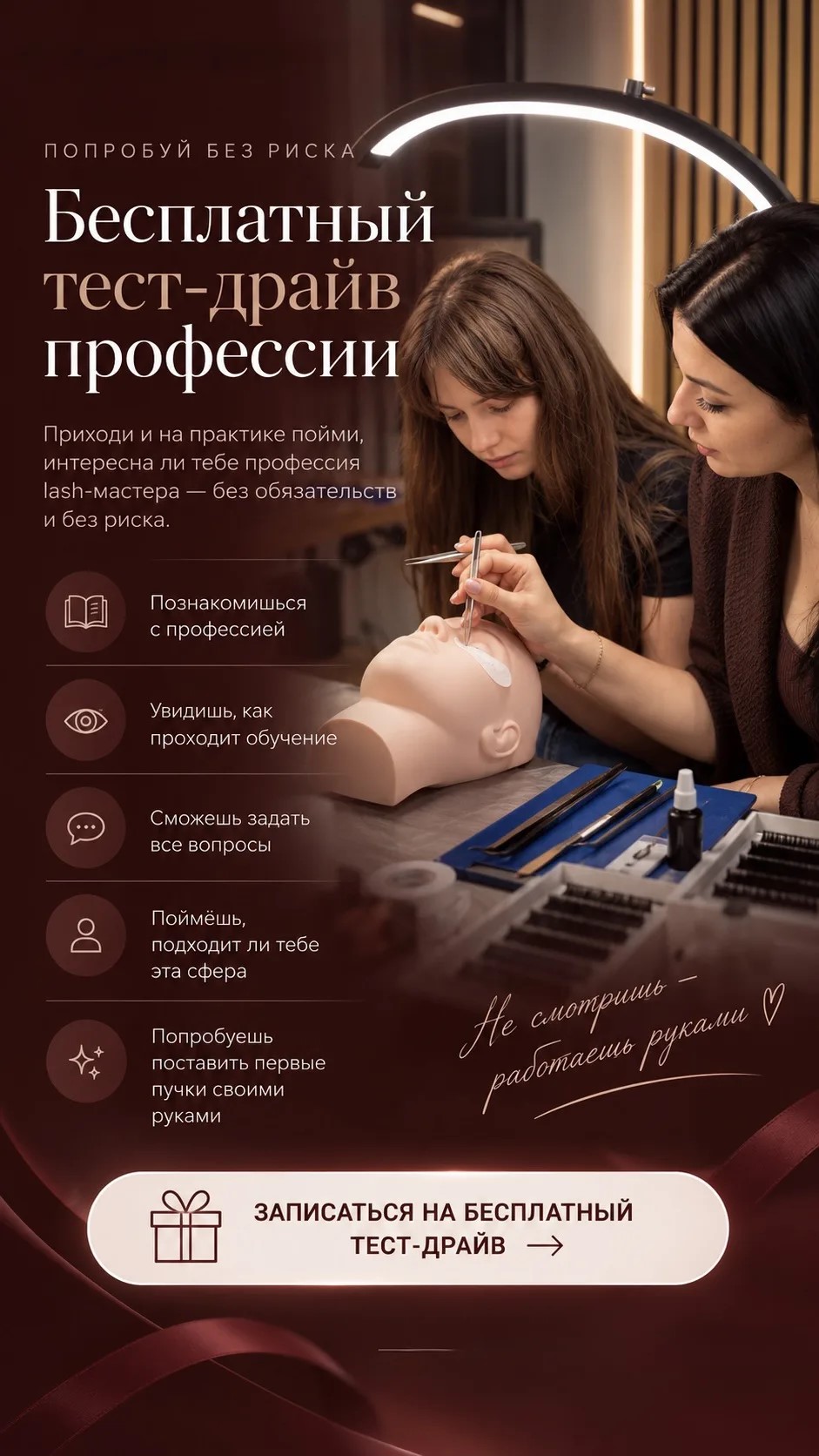 Попробуй без риска. Бесплатный тест-драйв профессии: познакомишься с профессией, увидишь, как проходит обучение, сможешь задать все вопросы, поймёшь, подходит ли тебе эта сфера, попробуешь поставить первые пучки своими руками.